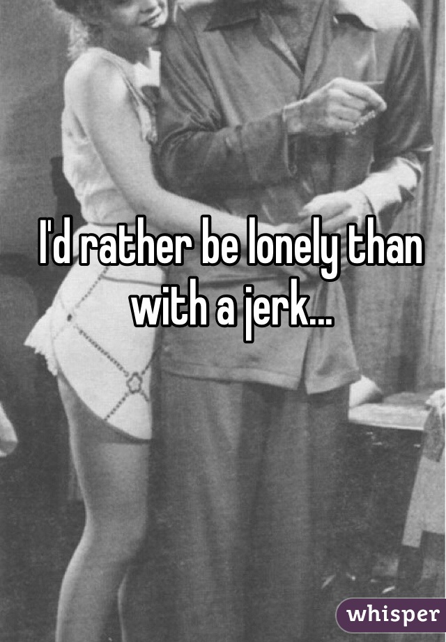 I'd rather be lonely than with a jerk...