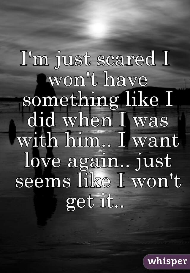 I'm just scared I won't have something like I did when I was with him.. I want love again.. just seems like I won't get it.. 