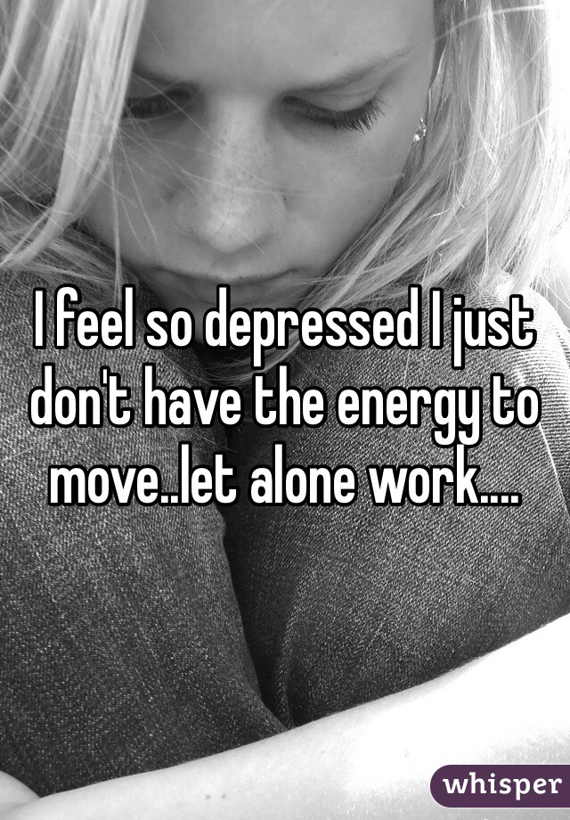 I feel so depressed I just don't have the energy to move..let alone work....
