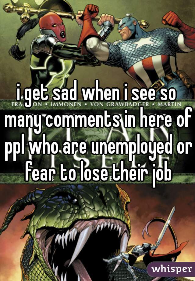 i get sad when i see so many comments in here of ppl who are unemployed or fear to lose their job