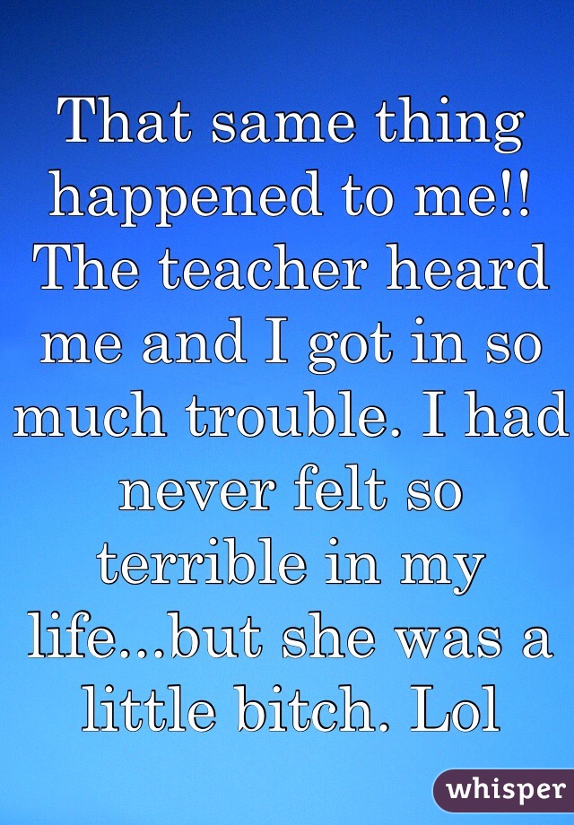 That same thing happened to me!! The teacher heard me and I got in so much trouble. I had never felt so terrible in my life...but she was a little bitch. Lol