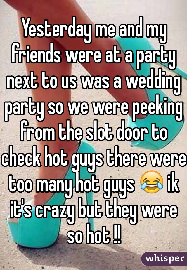 Yesterday me and my friends were at a party next to us was a wedding party so we were peeking from the slot door to check hot guys there were too many hot guys 😂 ik it's crazy but they were so hot !! 