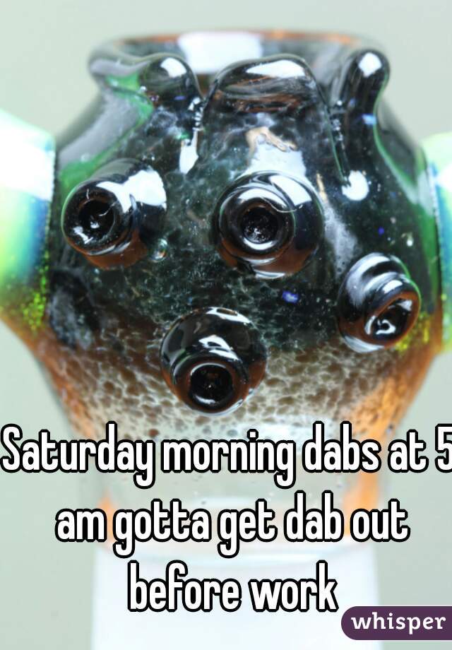 Saturday morning dabs at 5 am gotta get dab out before work