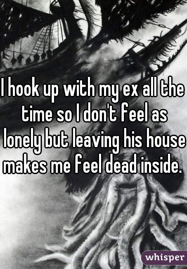 I hook up with my ex all the time so I don't feel as lonely but leaving his house makes me feel dead inside. 