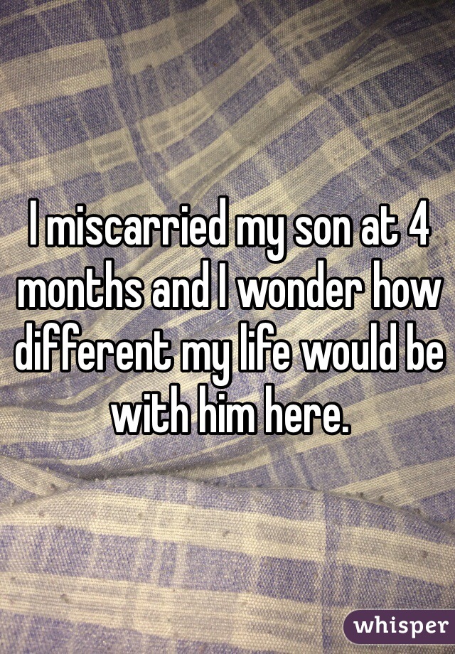 I miscarried my son at 4 months and I wonder how different my life would be with him here.
