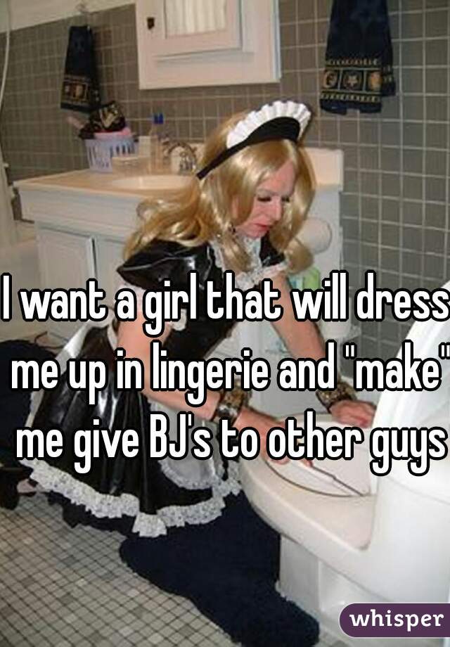 I want a girl that will dress me up in lingerie and "make" me give BJ's to other guys