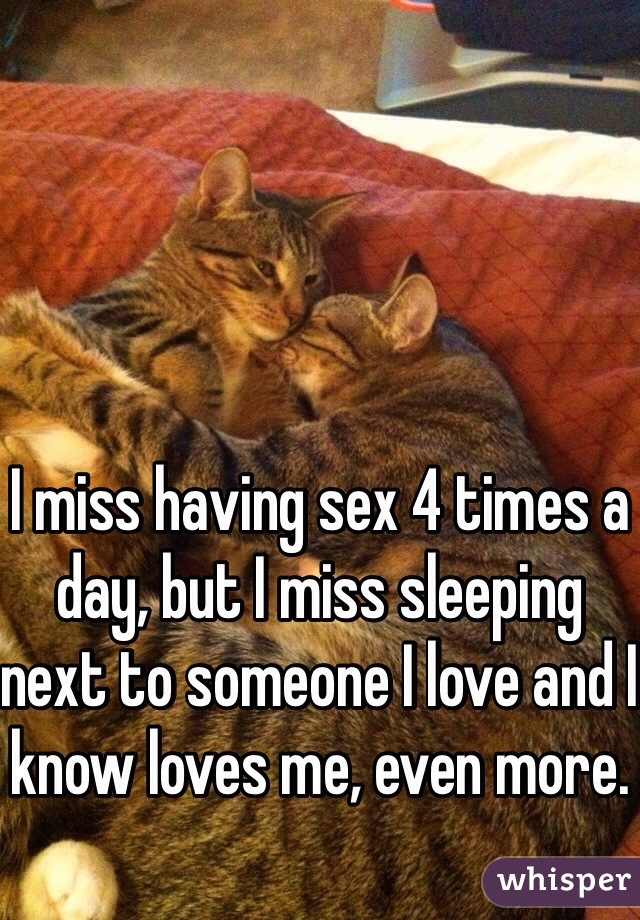 I miss having sex 4 times a day, but I miss sleeping next to someone I love and I know loves me, even more. 