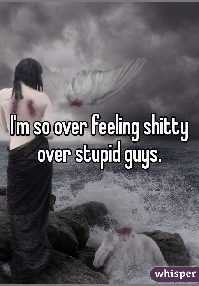 I'm so over feeling shitty over stupid guys. 