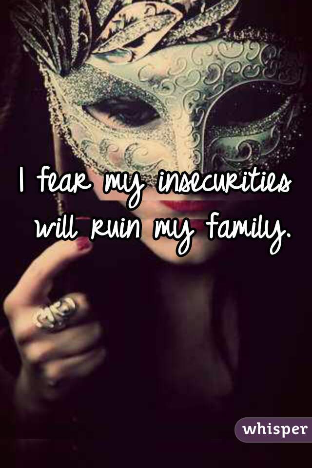 I fear my insecurities will ruin my family.