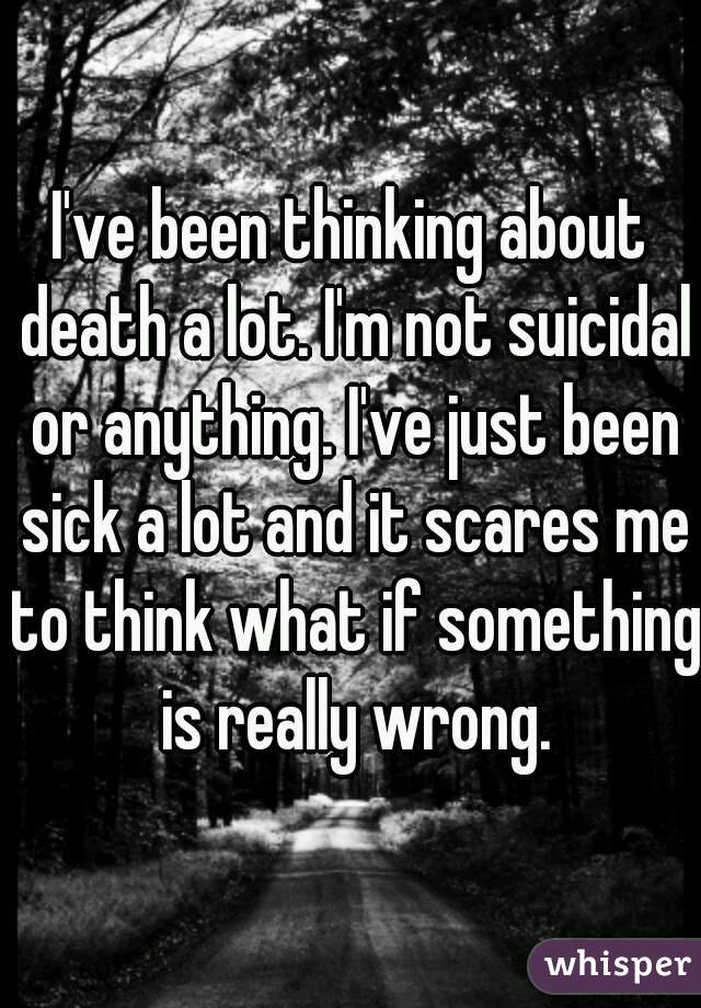 I've been thinking about death a lot. I'm not suicidal or anything. I've just been sick a lot and it scares me to think what if something is really wrong.