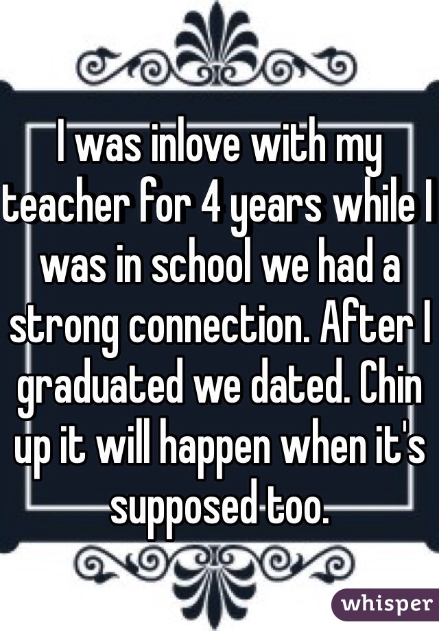 I was inlove with my teacher for 4 years while I was in school we had a strong connection. After I graduated we dated. Chin up it will happen when it's supposed too. 