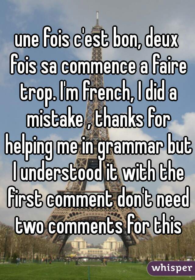 une fois c'est bon, deux fois sa commence a faire trop. I'm french, I did a mistake , thanks for helping me in grammar but I understood it with the first comment don't need two comments for this