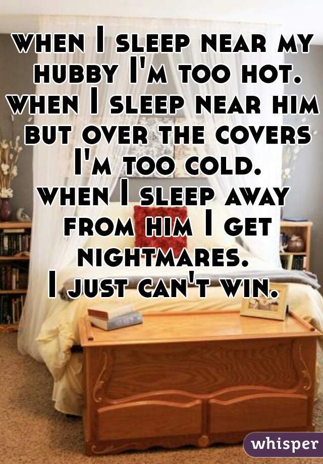 when I sleep near my hubby I'm too hot.
when I sleep near him but over the covers I'm too cold.
when I sleep away from him I get nightmares. 
I just can't win.