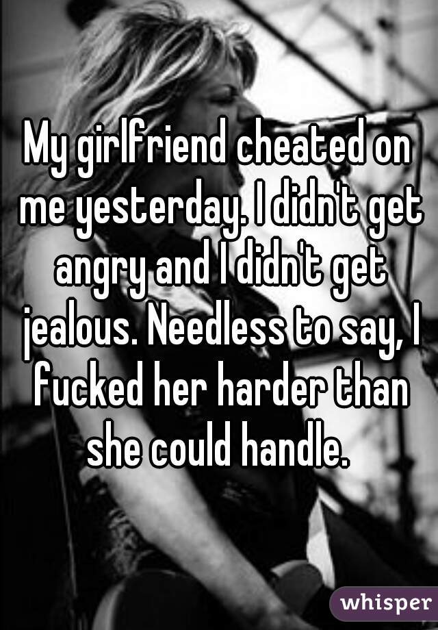 My girlfriend cheated on me yesterday. I didn't get angry and I didn't get jealous. Needless to say, I fucked her harder than she could handle. 