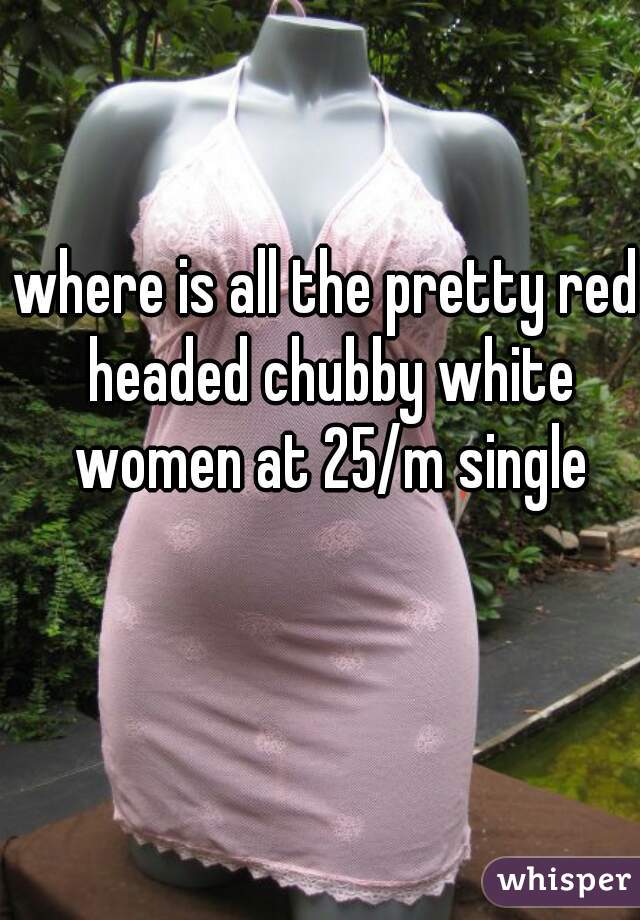 where is all the pretty red headed chubby white women at 25/m single