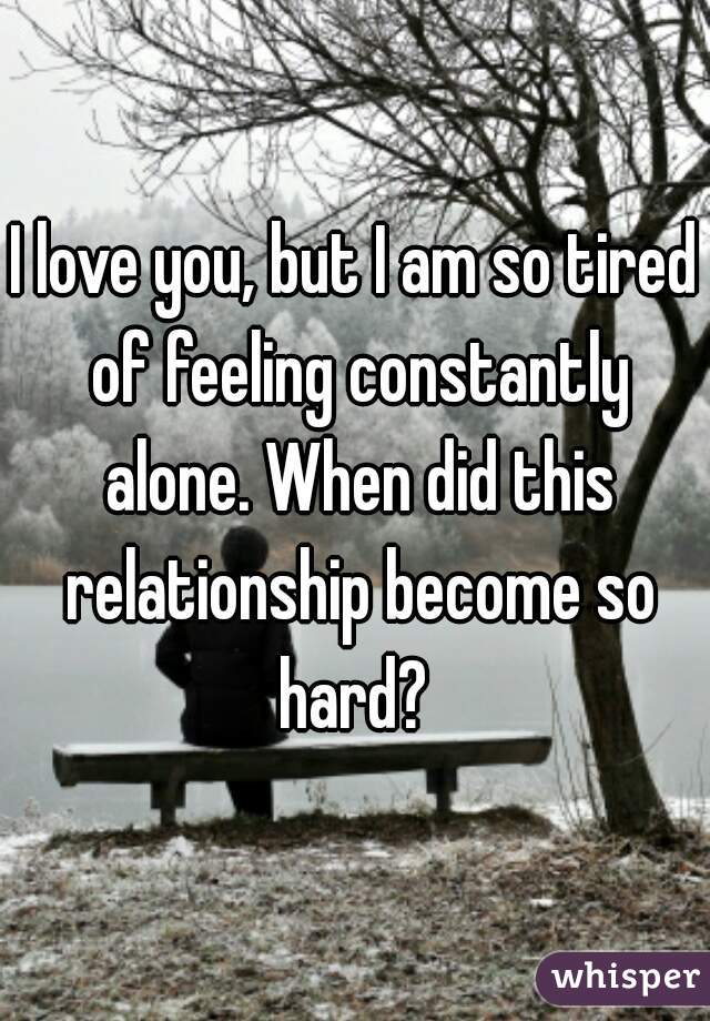 I love you, but I am so tired of feeling constantly alone. When did this relationship become so hard? 