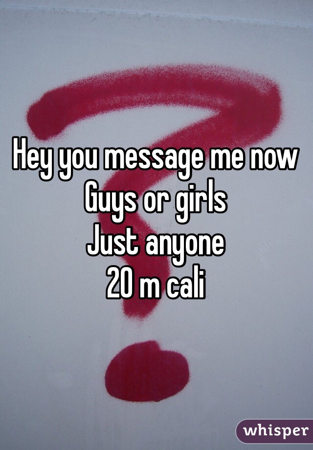 Hey you message me now 
Guys or girls 
Just anyone 
20 m cali