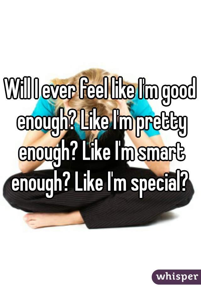 Will I ever feel like I'm good enough? Like I'm pretty enough? Like I'm smart enough? Like I'm special? 