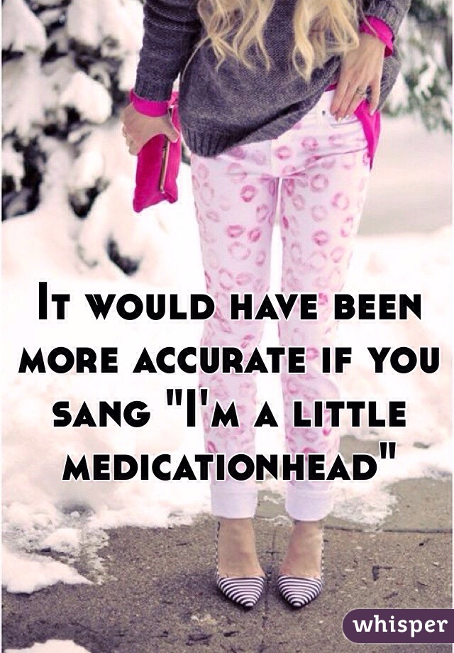 It would have been more accurate if you sang "I'm a little medicationhead"