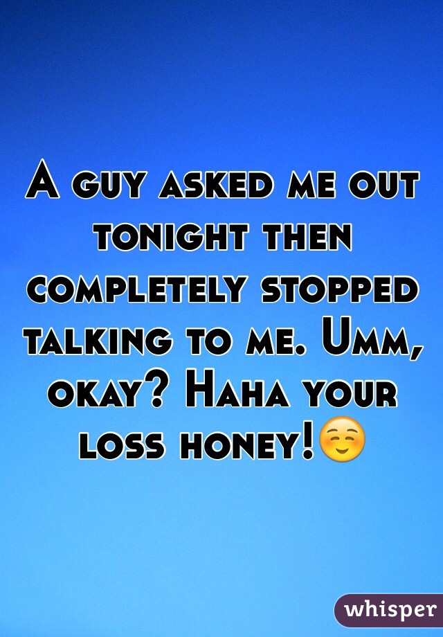 A guy asked me out tonight then completely stopped talking to me. Umm, okay? Haha your loss honey!☺️