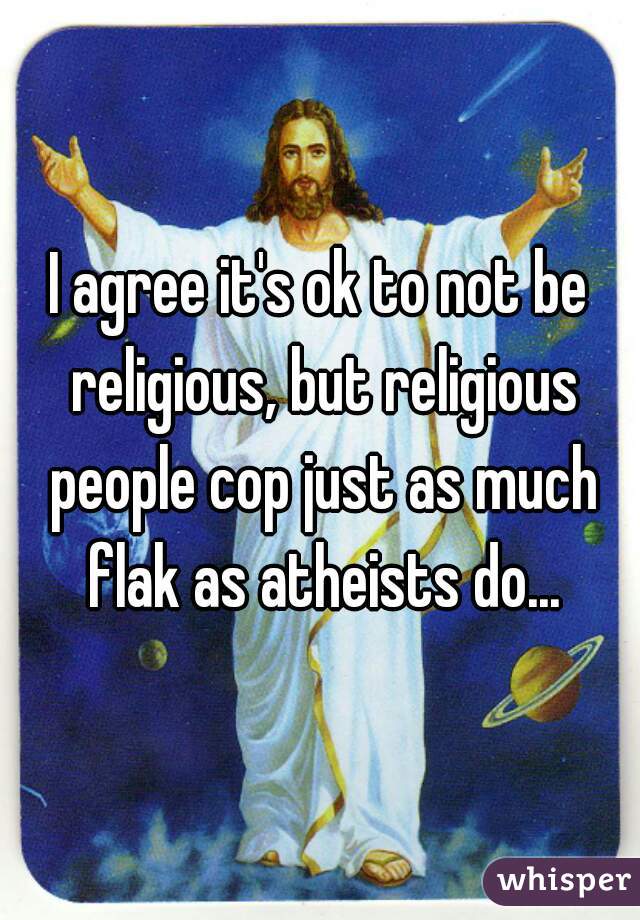 I agree it's ok to not be religious, but religious people cop just as much flak as atheists do...