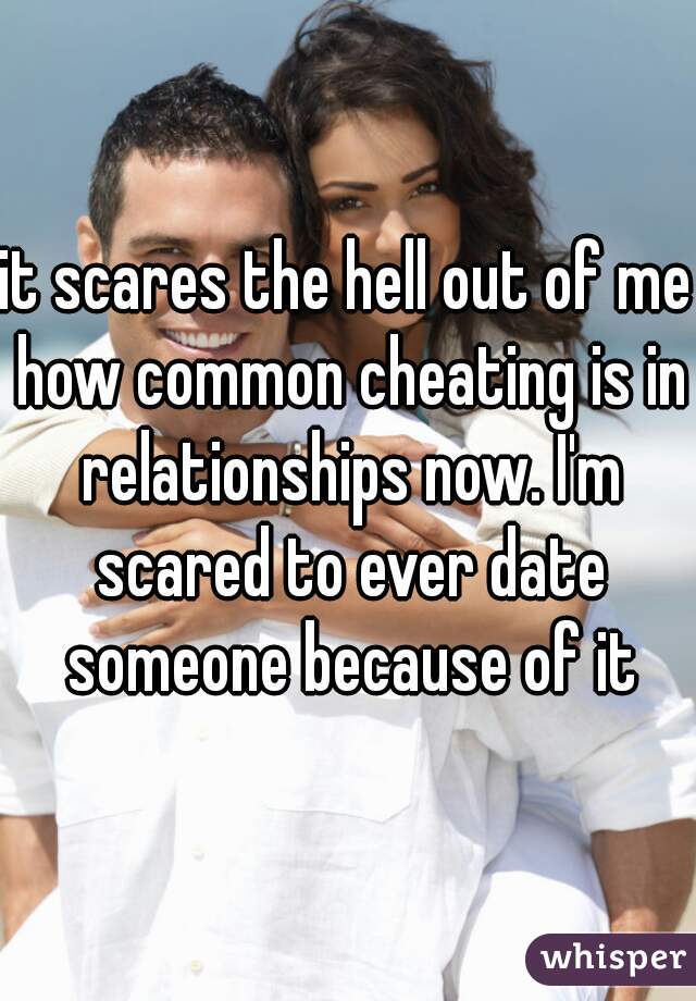 it scares the hell out of me how common cheating is in relationships now. I'm scared to ever date someone because of it