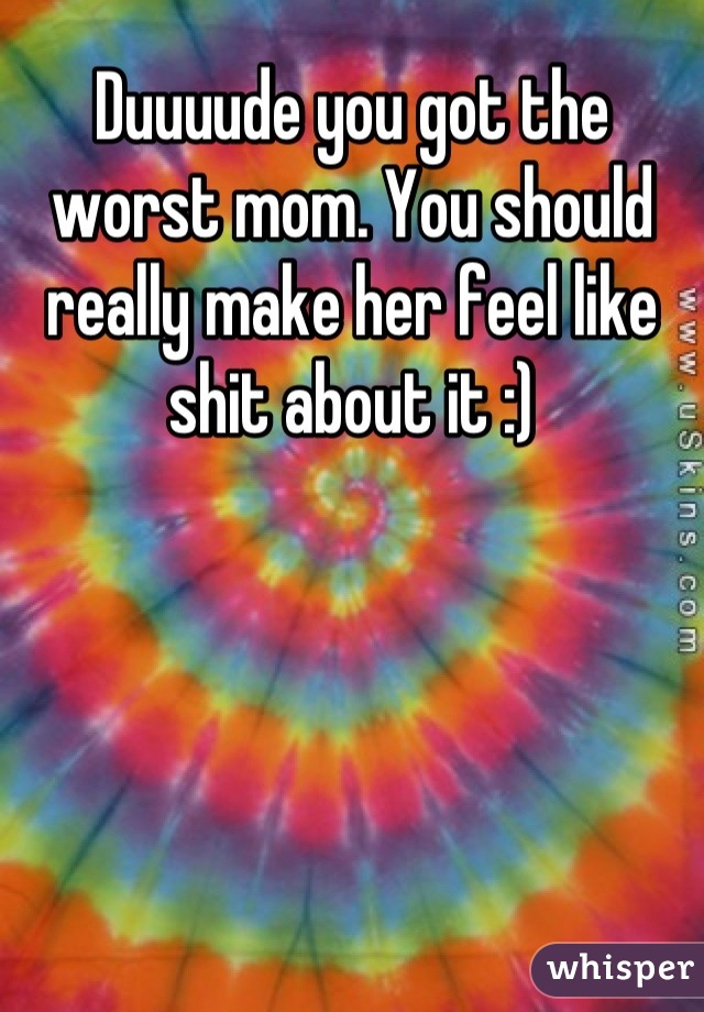 Duuuude you got the worst mom. You should really make her feel like shit about it :)