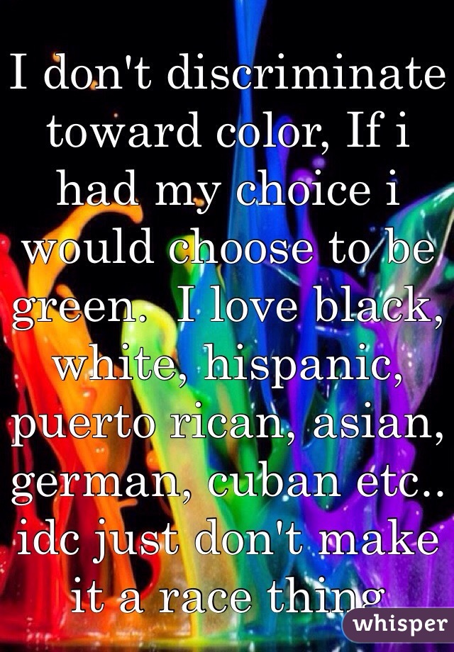 I don't discriminate toward color, If i had my choice i would choose to be green.  I love black, white, hispanic, puerto rican, asian, german, cuban etc.. idc just don't make it a race thing 
