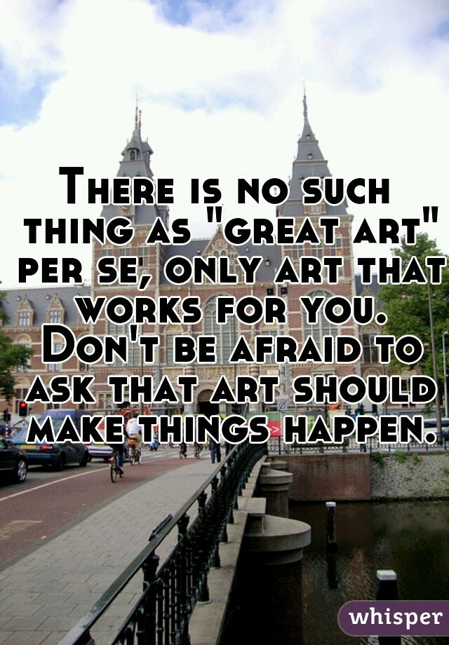 There is no such thing as "great art" per se, only art that works for you. Don't be afraid to ask that art should make things happen.