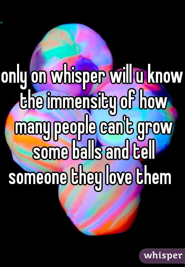 only on whisper will u know the immensity of how many people can't grow some balls and tell someone they love them  
