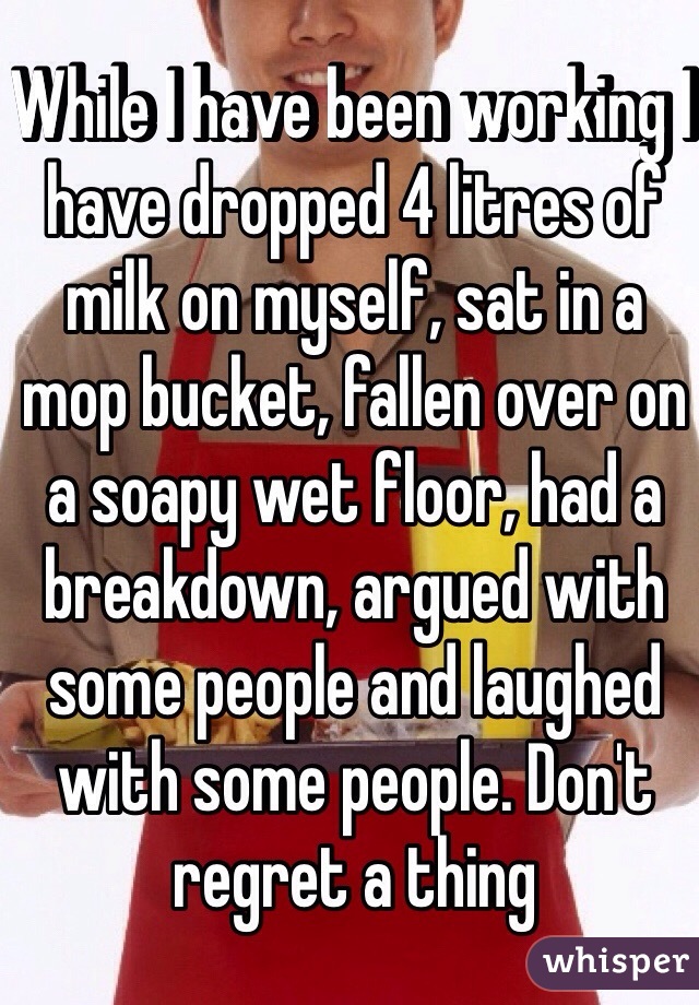 While I have been working I have dropped 4 litres of milk on myself, sat in a mop bucket, fallen over on a soapy wet floor, had a breakdown, argued with some people and laughed with some people. Don't regret a thing 