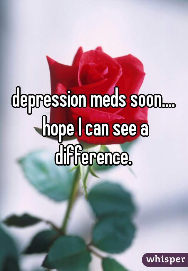 depression meds soon.... hope I can see a difference. 
