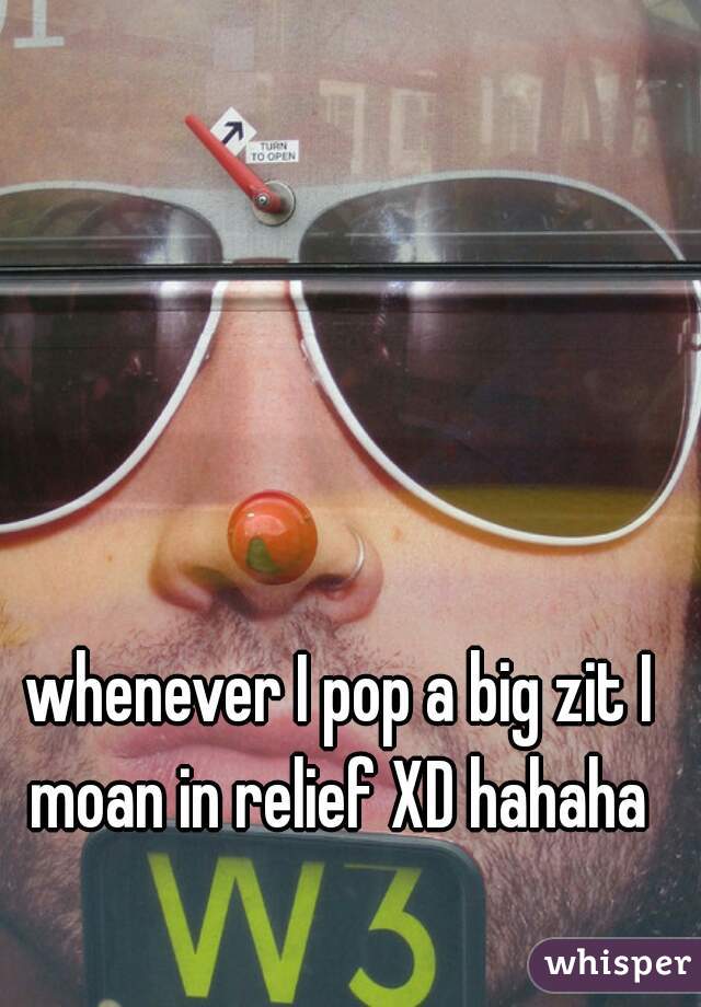 whenever I pop a big zit I moan in relief XD hahaha 