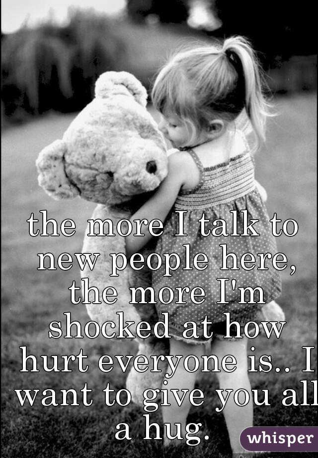 the more I talk to new people here, the more I'm shocked at how hurt everyone is.. I want to give you all a hug. 