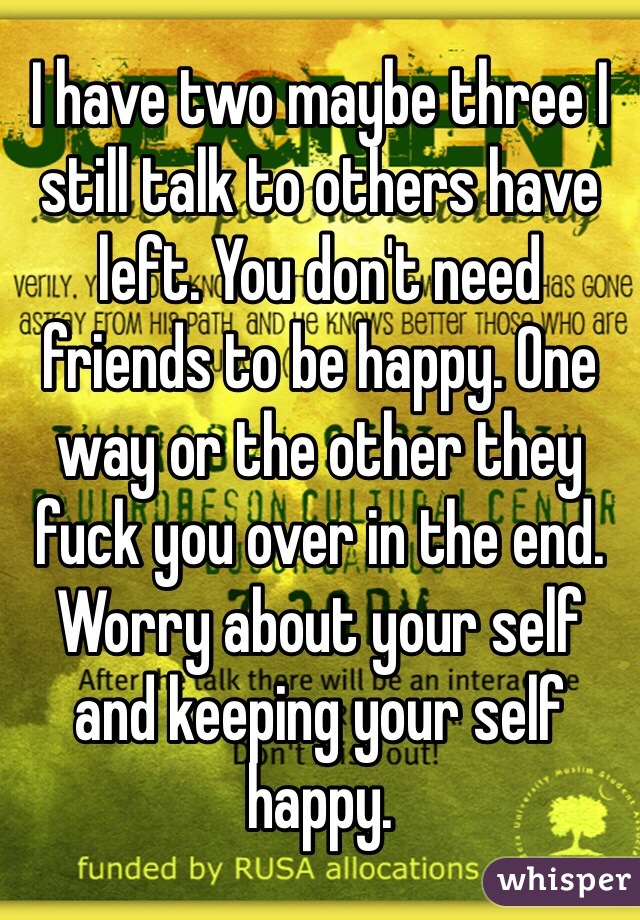 I have two maybe three I still talk to others have left. You don't need friends to be happy. One way or the other they fuck you over in the end. Worry about your self and keeping your self happy.