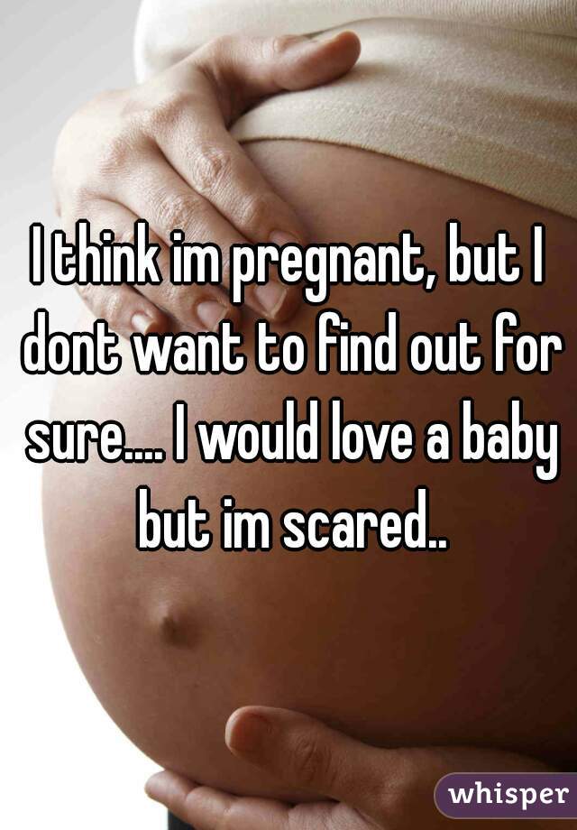 I think im pregnant, but I dont want to find out for sure.... I would love a baby but im scared..