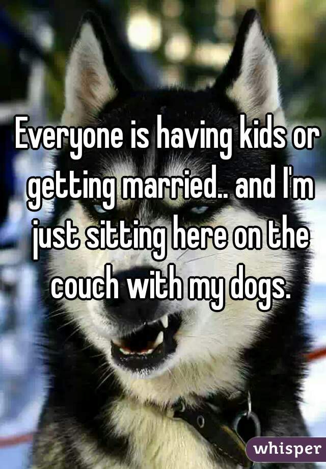 Everyone is having kids or getting married.. and I'm just sitting here on the couch with my dogs.
