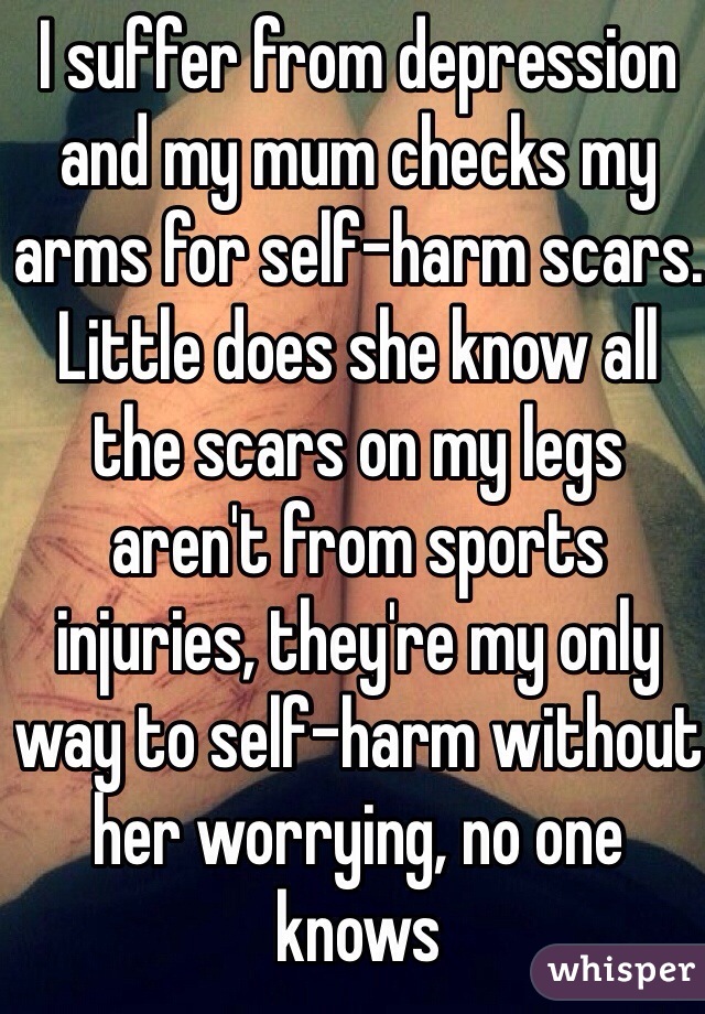 I suffer from depression and my mum checks my arms for self-harm scars. Little does she know all the scars on my legs aren't from sports injuries, they're my only way to self-harm without her worrying, no one knows
