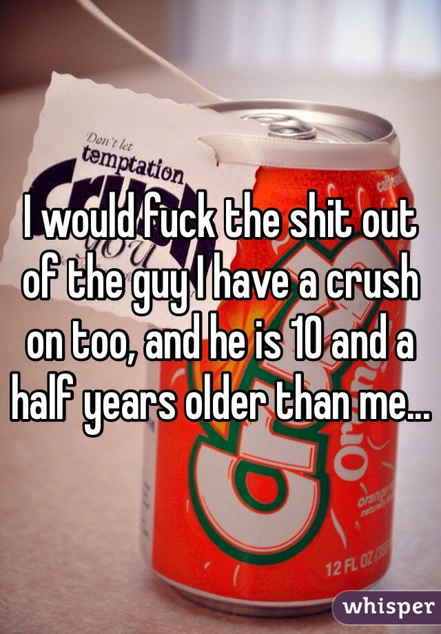 I would fuck the shit out of the guy I have a crush on too, and he is 10 and a half years older than me...