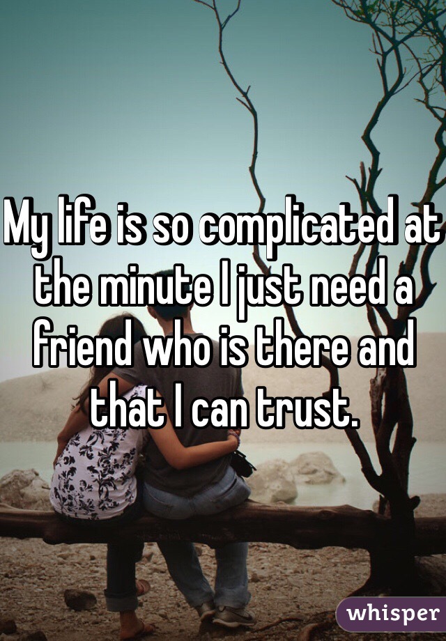 My life is so complicated at the minute I just need a friend who is there and that I can trust. 