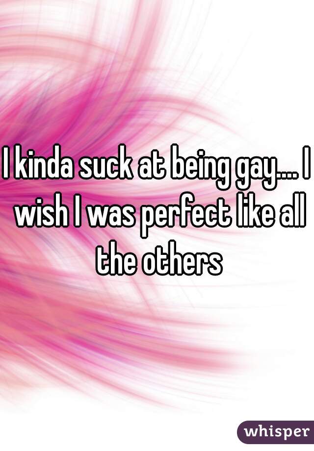 I kinda suck at being gay.... I wish I was perfect like all the others