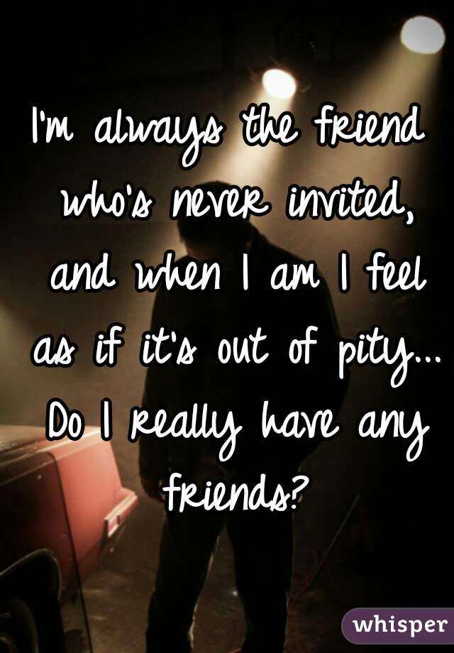 I'm always the friend who's never invited, and when I am I feel as if it's out of pity... Do I really have any friends?