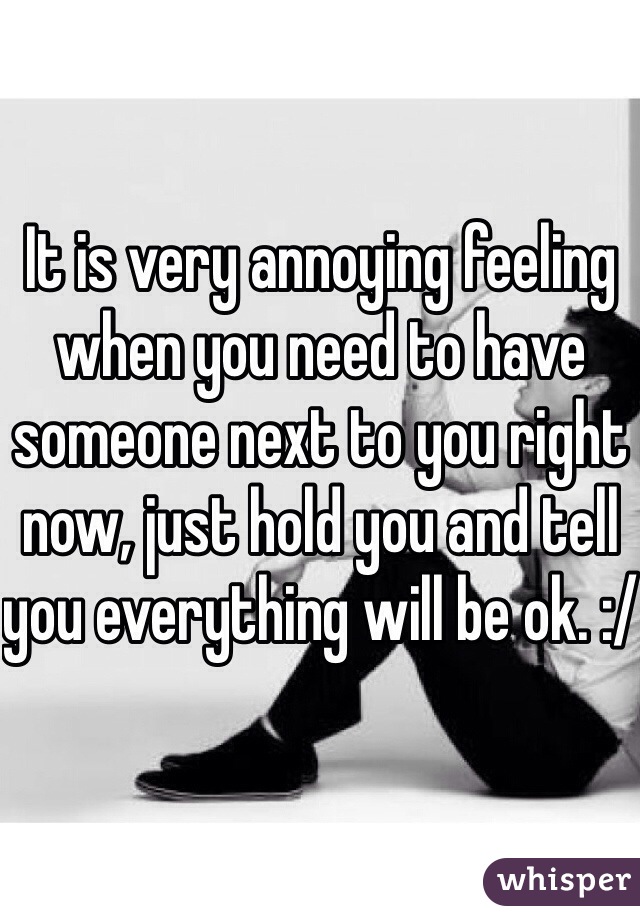 It is very annoying feeling when you need to have someone next to you right now, just hold you and tell you everything will be ok. :/