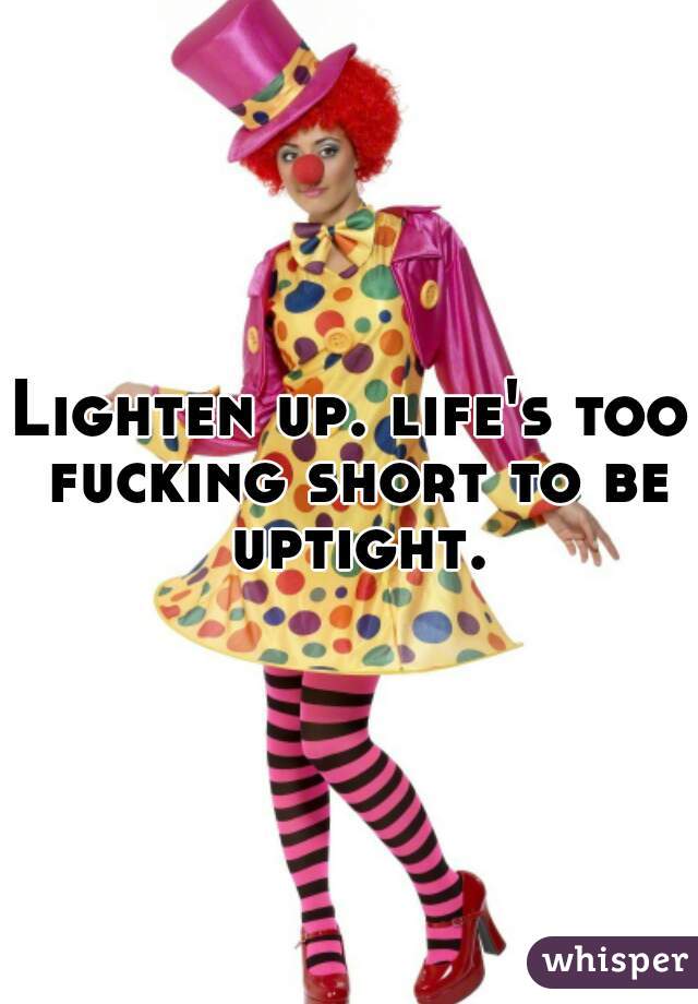 Lighten up. life's too fucking short to be uptight.