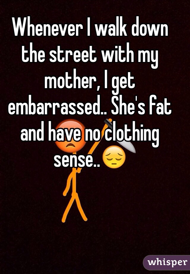 Whenever I walk down the street with my mother, I get embarrassed.. She's fat and have no clothing sense..😔
 