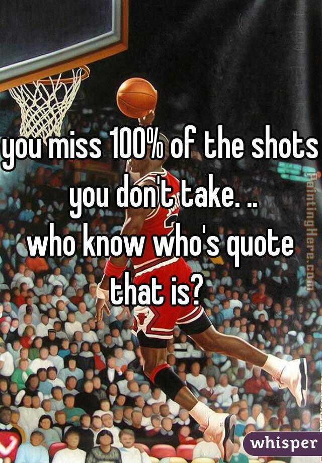 you miss 100% of the shots you don't take. ..
who know who's quote that is?  
