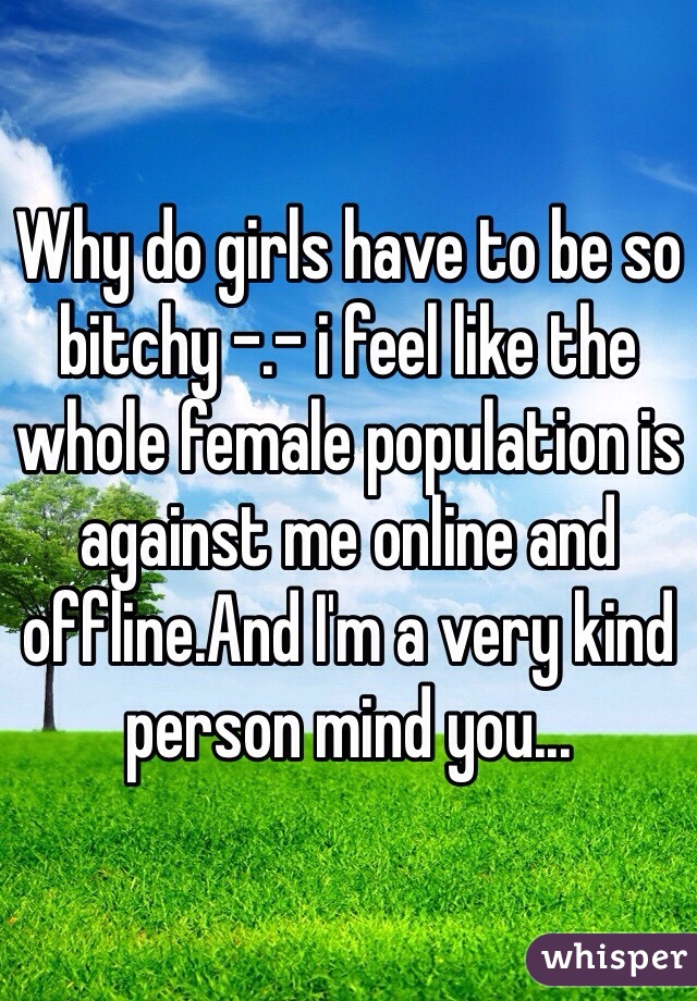 Why do girls have to be so bitchy -.- i feel like the whole female population is against me online and offline.And I'm a very kind person mind you...
