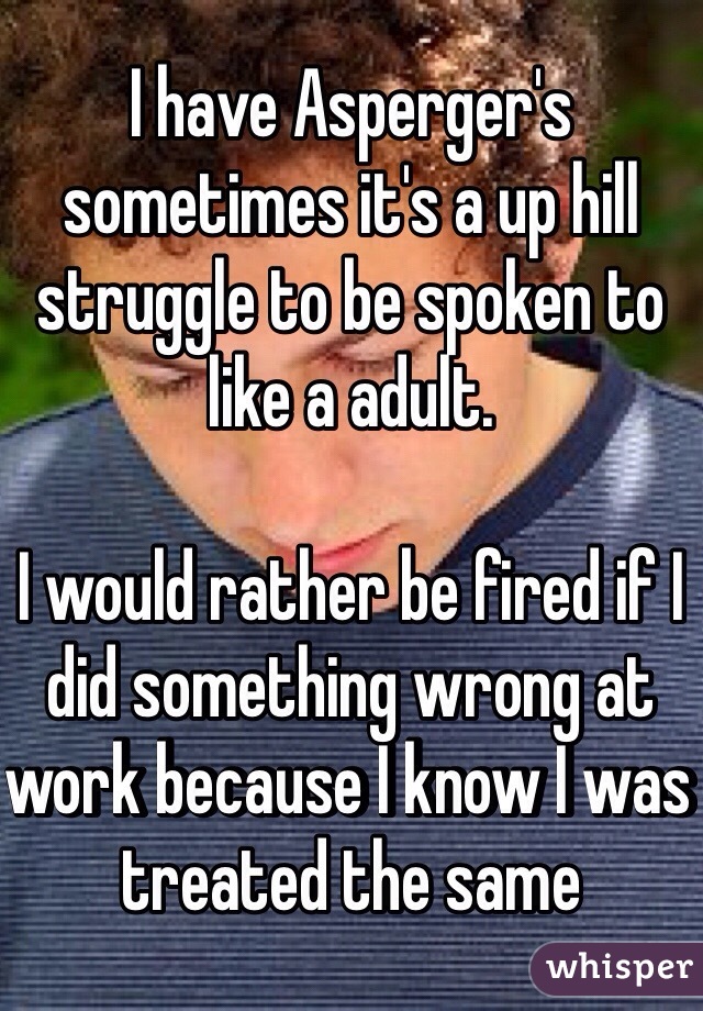 I have Asperger's sometimes it's a up hill struggle to be spoken to like a adult.

I would rather be fired if I did something wrong at work because I know I was treated the same