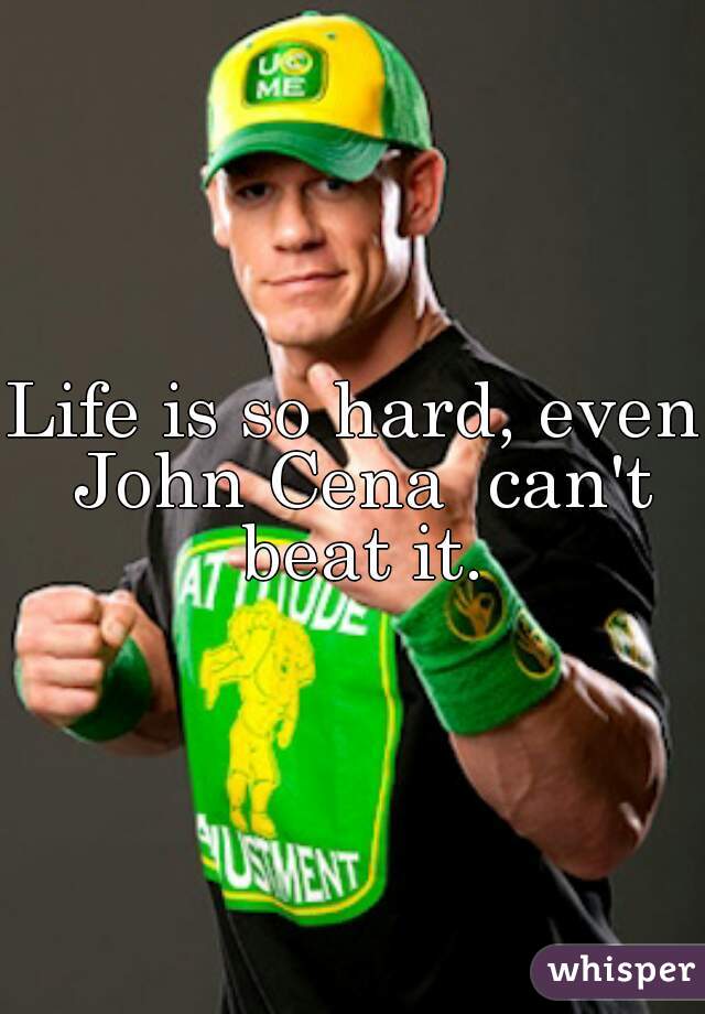 Life is so hard, even John Cena  can't beat it.
