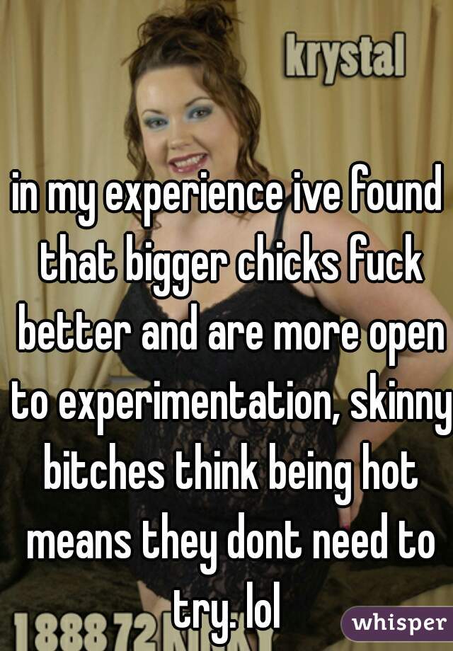 in my experience ive found that bigger chicks fuck better and are more open to experimentation, skinny bitches think being hot means they dont need to try. lol 